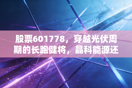 股票601778,穿越光伏周期的长跑健将,晶科能源还能带我们飞多远?