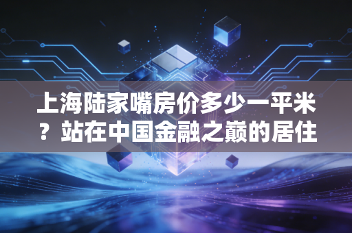 上海陆家嘴房价多少一平米？站在中国金融之巅的居住哲学与价值逻辑