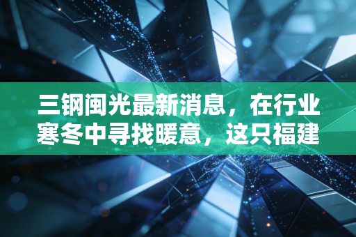 三钢闽光最新消息，在行业寒冬中寻找暖意，这只福建钢铁巨头的底牌到底是什么？