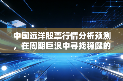 中国远洋股票行情分析预测，在周期巨浪中寻找稳健的压舱石