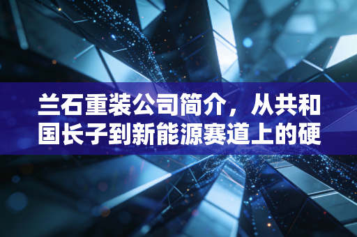 兰石重装公司简介，从共和国长子到新能源赛道上的硬核转型，这家老牌国企能否焕发第二春？