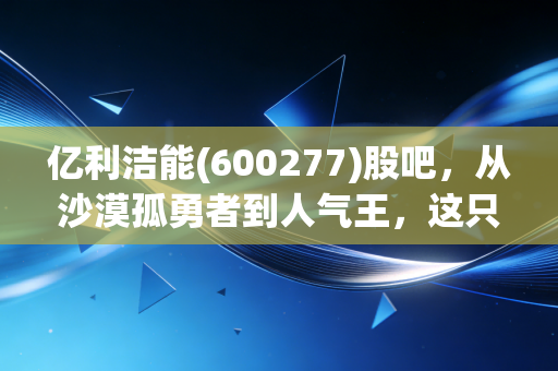 亿利洁能(600277)股吧，从沙漠孤勇者到人气王，这只股到底藏着什么秘密？
