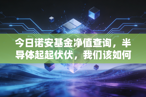 今日诺安基金净值查询，半导体起起伏伏，我们该如何面对基金净值的心跳时刻？