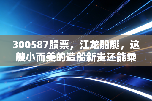 300587股票，江龙船艇，这艘小而美的造船新贵还能乘风破浪吗？