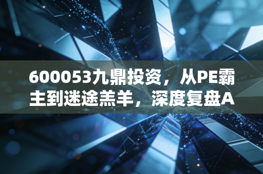 600053九鼎投资,从PE霸主到迷途羔羊,深度复盘A股私募第一股的困局与新生