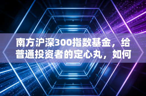 南方沪深300指数基金，给普通投资者的定心丸，如何在波动中守住财富的底线？
