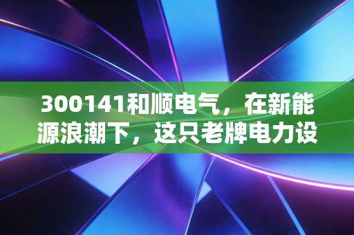 300141和顺电气，在新能源浪潮下，这只老牌电力设备股还能否支棱起来？