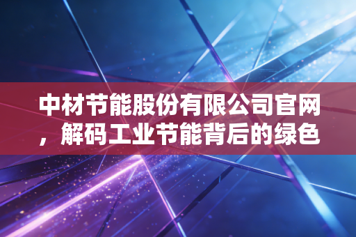 中材节能股份有限公司官网，解码工业节能背后的绿色财富密码与投资逻辑