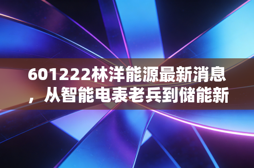 601222林洋能源最新消息,从智能电表老兵到储能新贵,这只低调的隐形冠军还能上车吗?