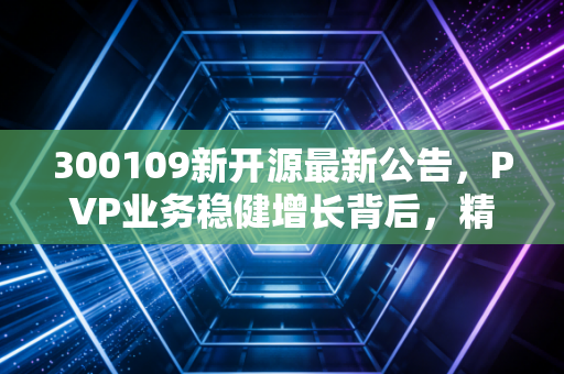 300109新开源最新公告，PVP业务稳健增长背后，精准医疗能否成为第二增长极？深度拆解与投资思考