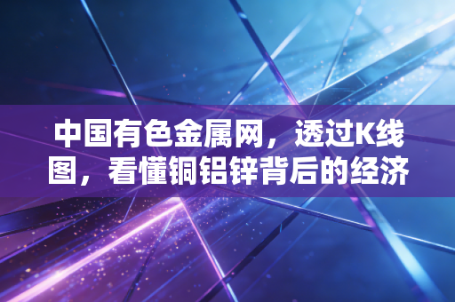 中国有色金属网，透过K线图，看懂铜铝锌背后的经济冷暖与财富密码