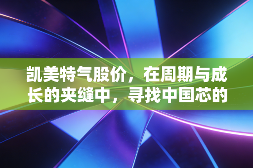 凯美特气股价,在周期与成长的夹缝中,寻找中国芯的呼吸口