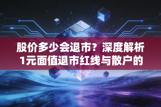 股价多少会退市？深度解析1元面值退市红线与散户的抄底陷阱