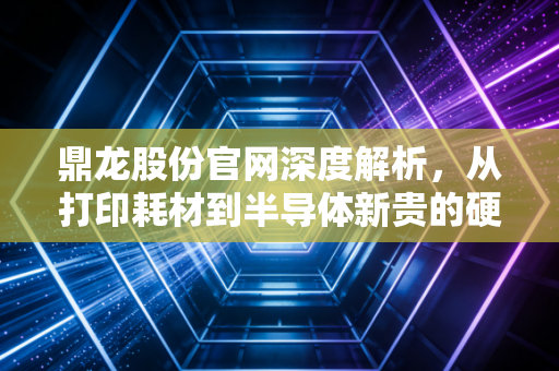 鼎龙股份官网深度解析,从打印耗材到半导体新贵的硬核突围之路
