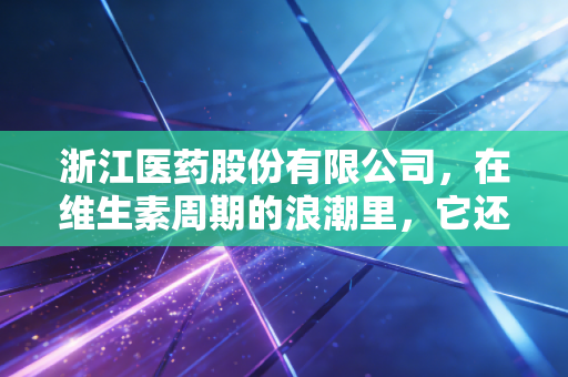 浙江医药股份有限公司,在维生素周期的浪潮里,它还能游多远?