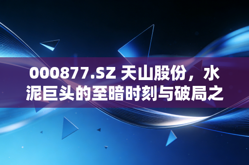 000877.SZ 天山股份，水泥巨头的至暗时刻与破局之道，散户还能熬过去吗？