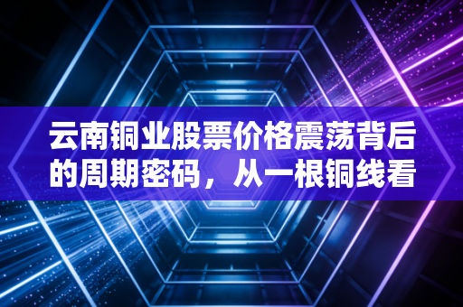 云南铜业股票价格震荡背后的周期密码，从一根铜线看懂宏观经济的风向