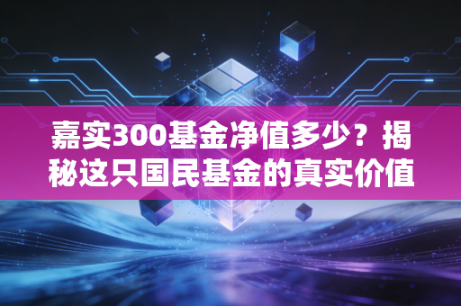嘉实300基金净值多少？揭秘这只国民基金的真实价值与普通人该有的投资心态