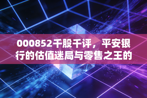 000852千股千评，平安银行的估值迷局与零售之王的艰难转身