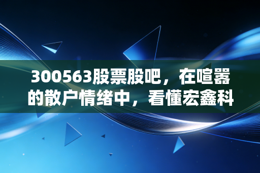 300563股票股吧，在喧嚣的散户情绪中，看懂宏鑫科技的车轮战局