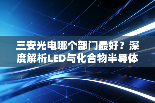 三安光电哪个部门最好？深度解析LED与化合物半导体赛道的核心价值