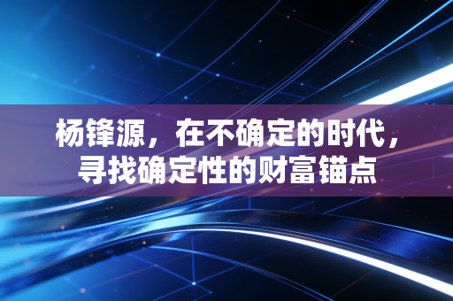 杨锋源，在不确定的时代，寻找确定性的财富锚点