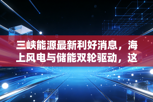 三峡能源最新利好消息，海上风电与储能双轮驱动，这只绿电巨头的长坡厚雪来了吗？