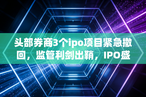 头部券商3个ipo项目紧急撤回,监管利剑出鞘,IPO盛宴后的宿醉与觉醒