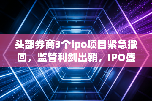 头部券商3个ipo项目紧急撤回，监管利剑出鞘，IPO盛宴后的宿醉与觉醒