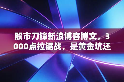 股市刀锋新浪博客博文，3000点拉锯战，是黄金坑还是韭菜收割机？深度解析当下A股的生存法则