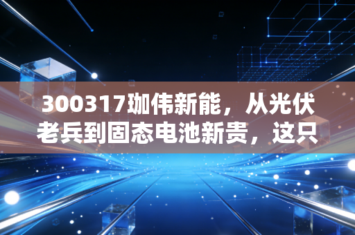 300317珈伟新能，从光伏老兵到固态电池新贵，这只股票是困境反转还是昙花一现？