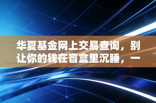 华夏基金网上交易查询，别让你的钱在盲盒里沉睡，一文教你玩转账户管理