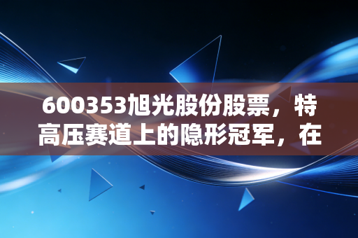 600353旭光股份股票，特高压赛道上的隐形冠军，在一个急躁时代里的慢生意