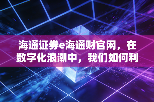 海通证券e海通财官网，在数字化浪潮中，我们如何利用专业工具守住并增值财富？