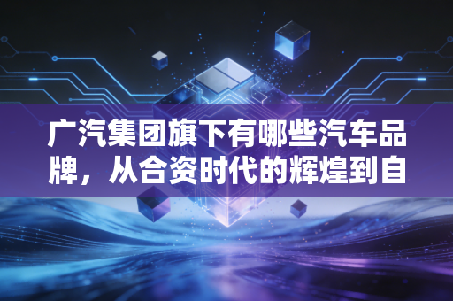 广汽集团旗下有哪些汽车品牌,从合资时代的辉煌到自主品牌的突围
