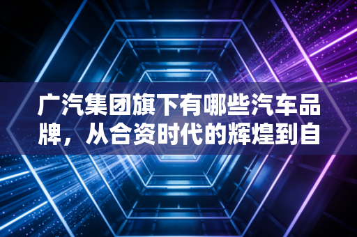 广汽集团旗下有哪些汽车品牌，从合资时代的辉煌到自主品牌的突围
