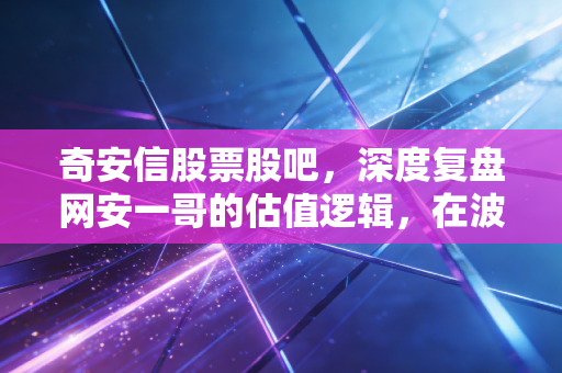 奇安信股票股吧，深度复盘网安一哥的估值逻辑，在波动中寻找数字经济的隐形盾牌