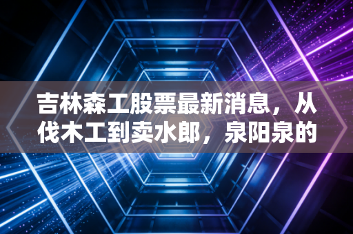 吉林森工股票最新消息，从伐木工到卖水郎，泉阳泉的逆袭之路究竟成色几何？