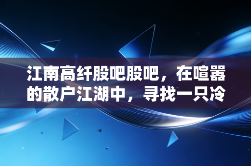 江南高纤股吧股吧,在喧嚣的散户江湖中,寻找一只冷门股的底层逻辑