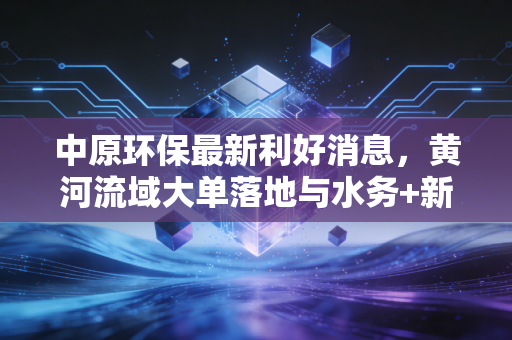 中原环保最新利好消息，黄河流域大单落地与水务+新能源双轮驱动，这匹绿色黑马还能跑多远？
