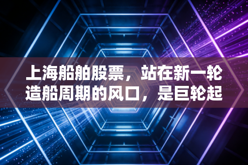上海船舶股票，站在新一轮造船周期的风口，是巨轮起航还是泡沫幻影？
