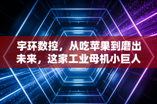 宇环数控，从吃苹果到磨出未来，这家工业母机小巨人的突围之路