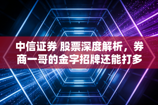 中信证券 股票深度解析，券商一哥的金字招牌还能打多久？