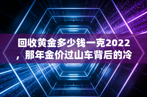 回收黄金多少钱一克2022，那年金价过山车背后的冷思考与变现智慧