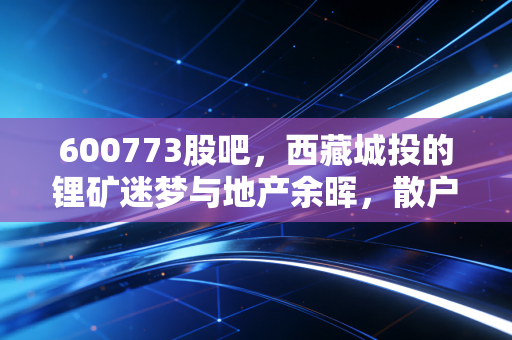 600773股吧，西藏城投的锂矿迷梦与地产余晖，散户们的爱恨交织