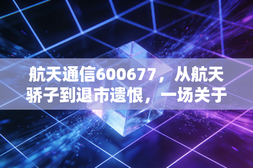 航天通信600677,从航天骄子到退市遗恨,一场关于信仰与风控的残酷博弈