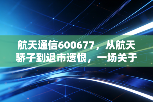 航天通信600677,从航天骄子到退市遗恨,一场关于信仰与风控的残酷博弈