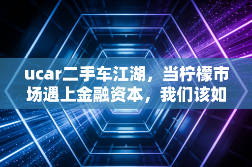 ucar二手车江湖，当柠檬市场遇上金融资本，我们该如何为信任定价？