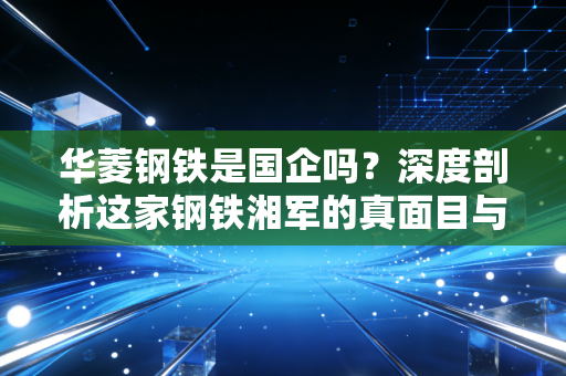 华菱钢铁是国企吗?深度剖析这家钢铁湘军的真面目与未来潜力