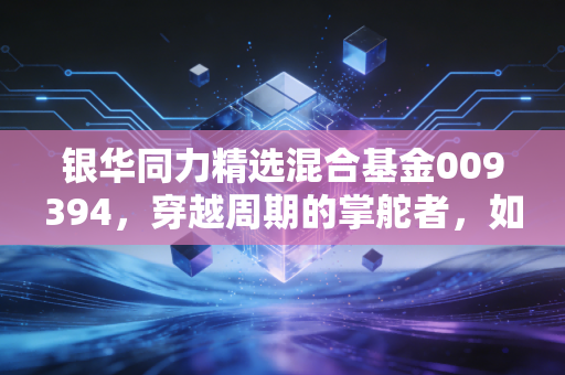 银华同力精选混合基金009394，穿越周期的掌舵者，如何在不确定中寻找确定性？